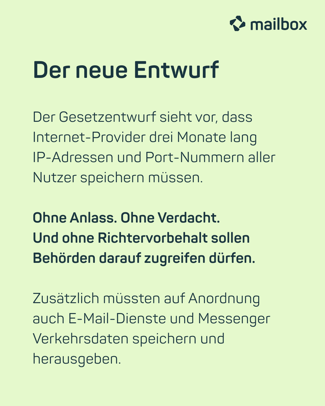 Der neue Entwurf: Der Gesetzentwurf sieht vor, dass Internet-Provider drei Monate lang IP-Adressen und Port-Nummern aller Nutzer speichern müssen. Ohne Anlass. Ohne Verdacht. Und ohne Richtervorbehalt sollen Behörden darauf zugreifen dürfen. Zusätzlich müssten auf Anordnung auch E-Mail-Dienste und Messenger Verkehrsdaten speichern und herausgeben.