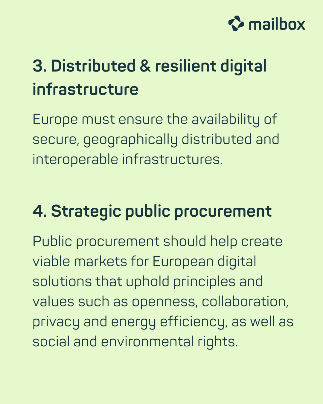 3. Distributed & resilient digital infrastructure: Europe must ensure the availability of secure, geographically distributed and interoperable infrastructures.
4. Strategic public procurement: Public procurement should help create viable markets for European digital solutions that uphold principles and values such as openness, collaboration, privacy and energy efficiency, as well as social and environmental rights.