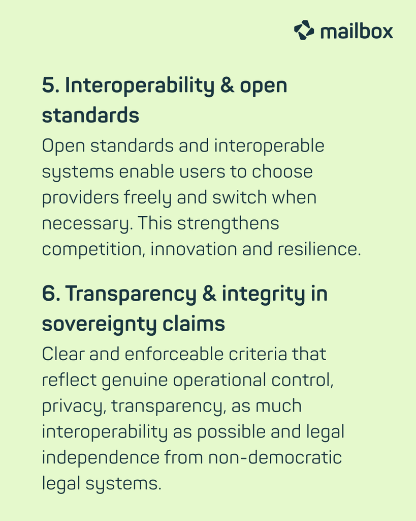 5. Interoperability & open standards: Open standards and interoperable systems enable users to choose providers freely and switch when necessary. This strengthens competition, innovation and resilience.
6. Transparency & integrity in sovereignty claims: Clear and enforceable criteria that reflect genuine operational control, privacy, transparency, as much interoperability as possible and legal independence from non-democratic legal systems.