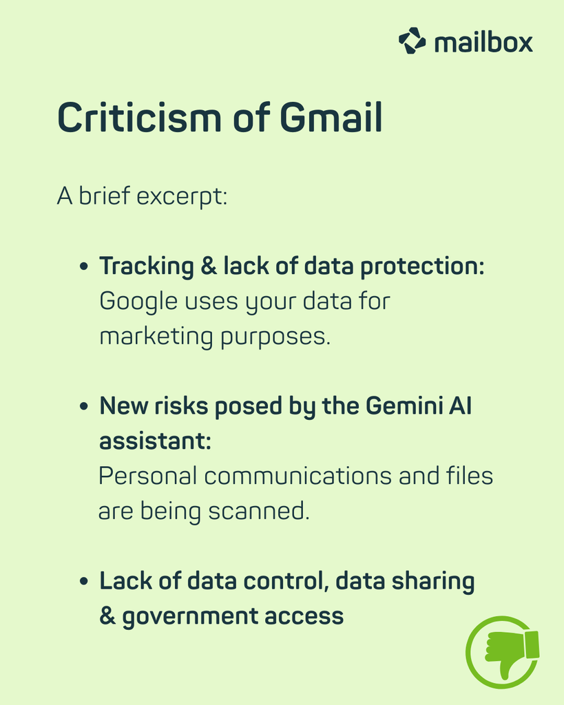 Criticism of Gmail: A brief excerpt:
- Tracking & lack of data protection: Google uses your data for marketing purposes.
- New risks posed by the Gemini AI assistant: Personal communications and files are being scanned.
- Lack of data control, data sharing & government access.